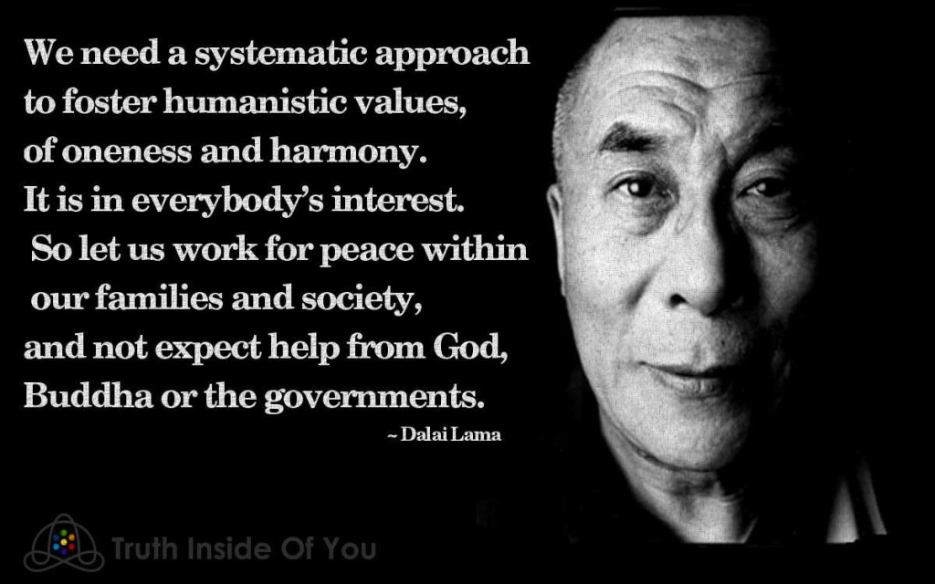 We need a systematic approach to foster humanistic values, of oneness and harmony. It is in everybody’s interest. So let us work for peace within our families and society, and not expect help from God, Buddha or the governments. ~ Dalai Lama