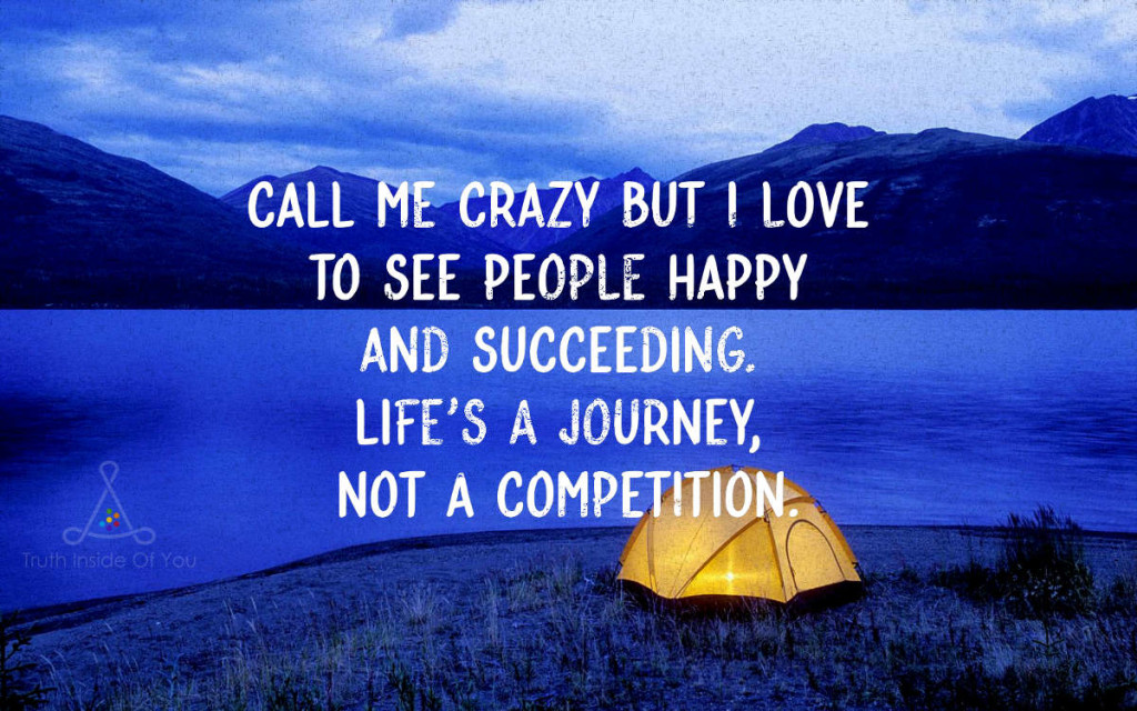 Call me crazy but I love to see people happy and succeeding. Life's a journey, not a competition.