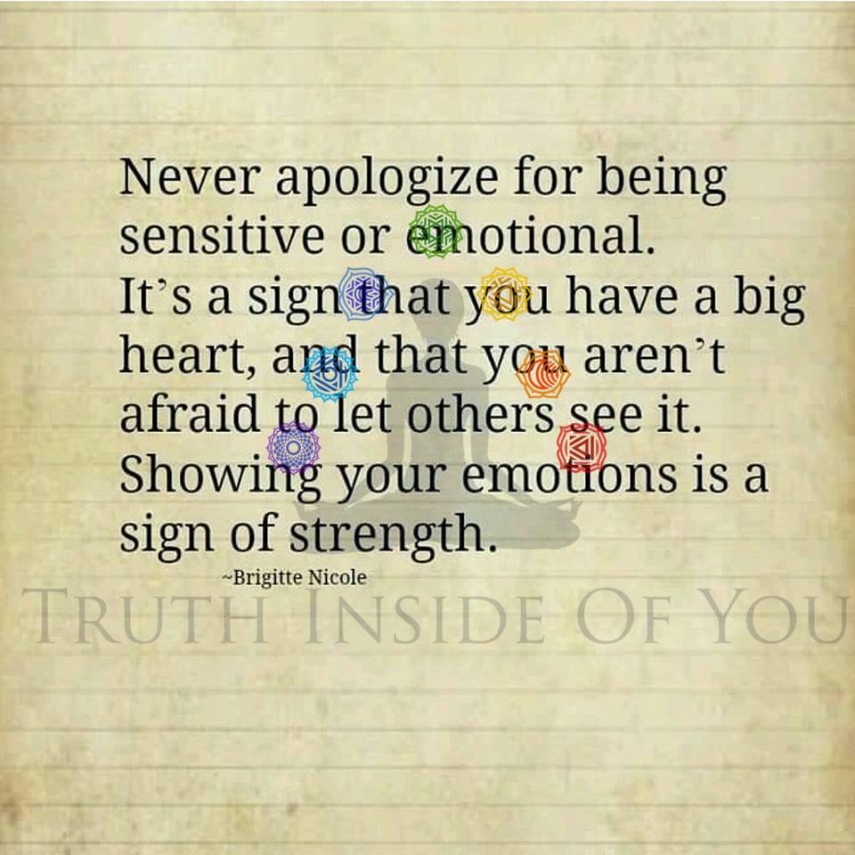 Never apologize for being sensitive or emotional. Let this be a sign that you've got a big heart and aren't afraid to let others see it. Showing your emotions is a sign of strength. ~ Brigitte Nicole