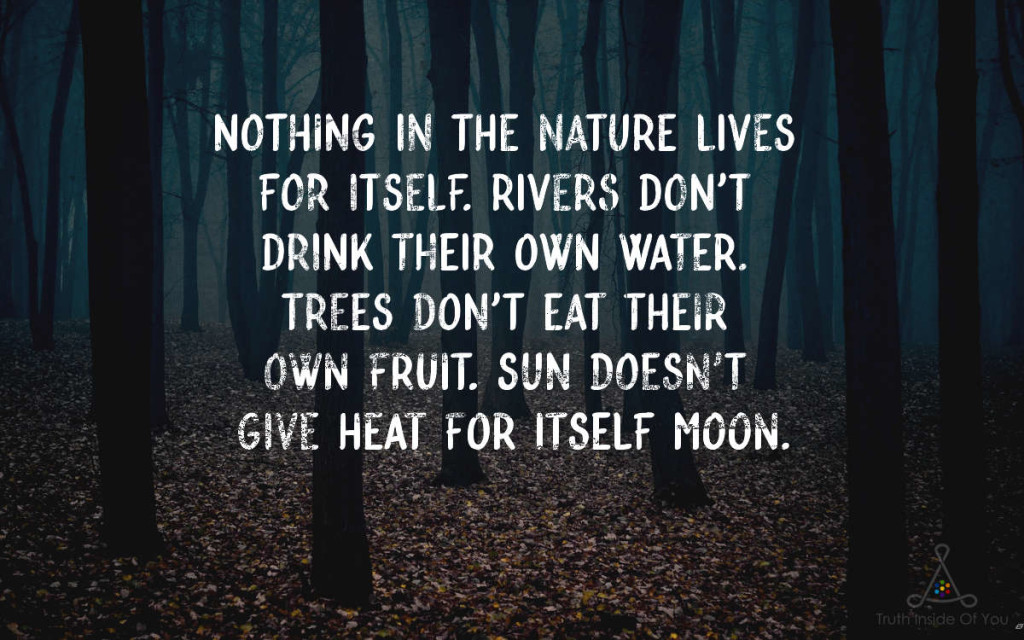 Nothing in the nature lives for itself. Rivers don't drink their own water. Trees don't eat their own fruit. Sun doesn't give heat for itself Moon.