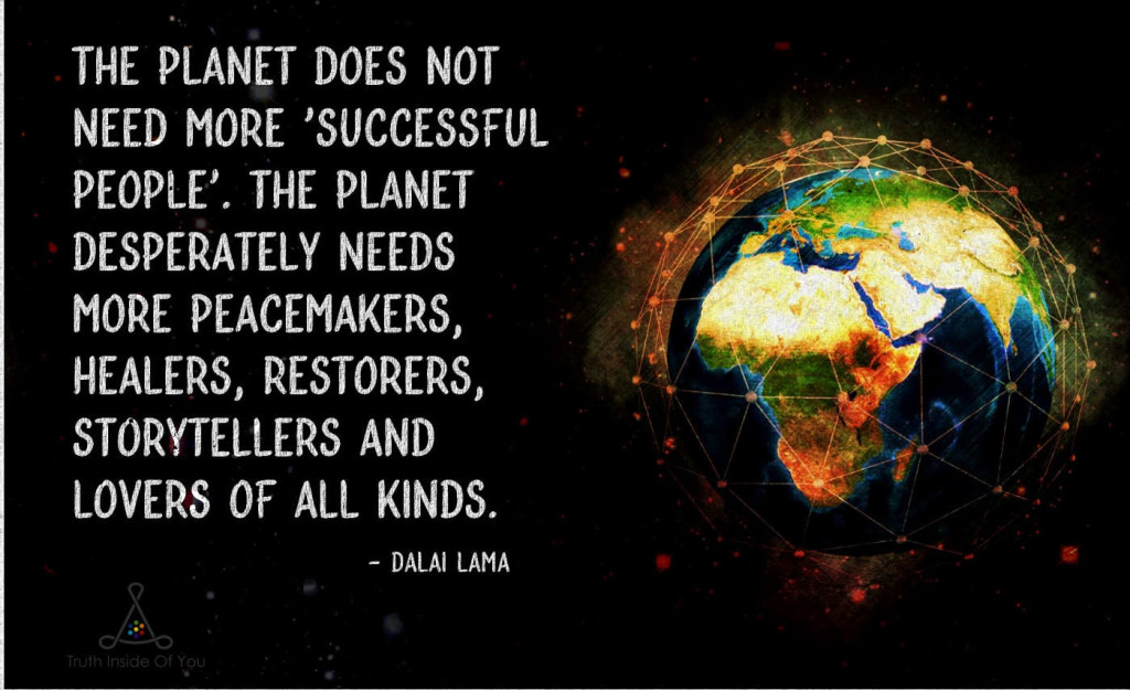 The planet does not need more successful people. The planet desperately needs more peacemakers, healers, restorers, storytellers and lovers of all kinds. ~ Dalai Lama
