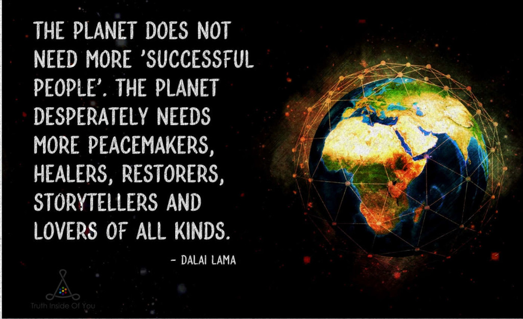 The planet does not need more successful people. The planet desperately needs more peacemakers, healers, restorers, storytellers and lovers of all kinds. ~ Dalai Lama