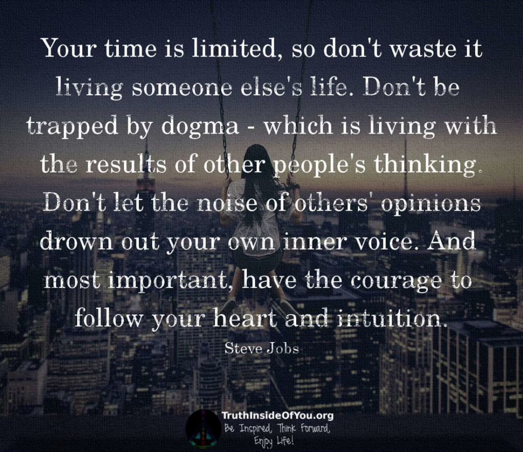 Your time is limited, so don't waste it living someone else's life. Don't be trapped by dogma - which is living with the results of other people's thinking. Don't let the noise of others' opinions drown out your own inner voice. And most important, have the courage to follow your heart and intuition. ~ Steve Jobs