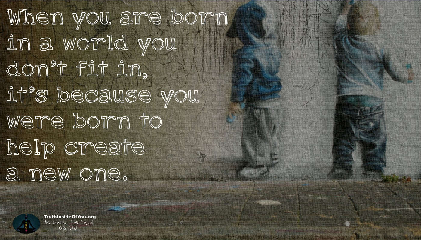 When you are born in a world you don't fit in, it's because you were born to help create a new one.