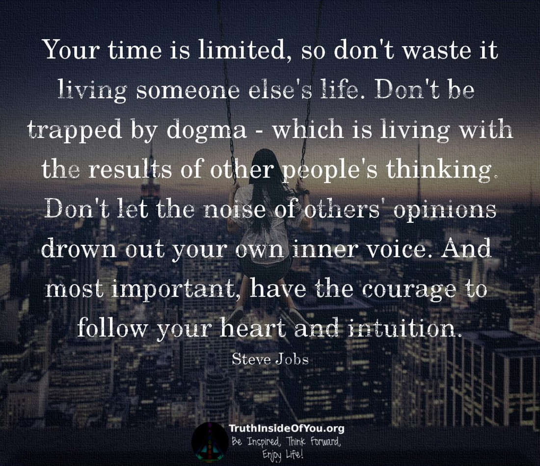 Your time is limited, so don't waste it living someone else's life. Don't be trapped by dogma - which is living with the results of other people's thinking. Don't let the noise of others' opinions drown out your own inner voice. And most important, have the courage to follow your heart and intuition. ~ Steve Jobs