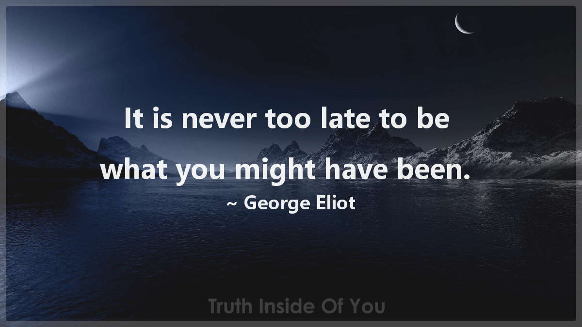 It is never too late to be what you might have been. ~ George Eliot