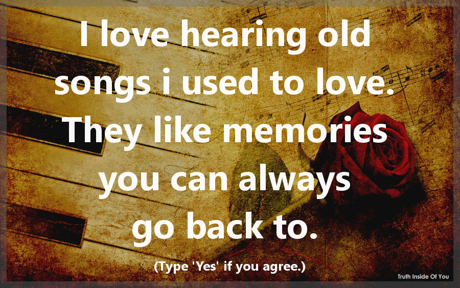 I love hearing old songs i used to love. They like memories you can always go back to.