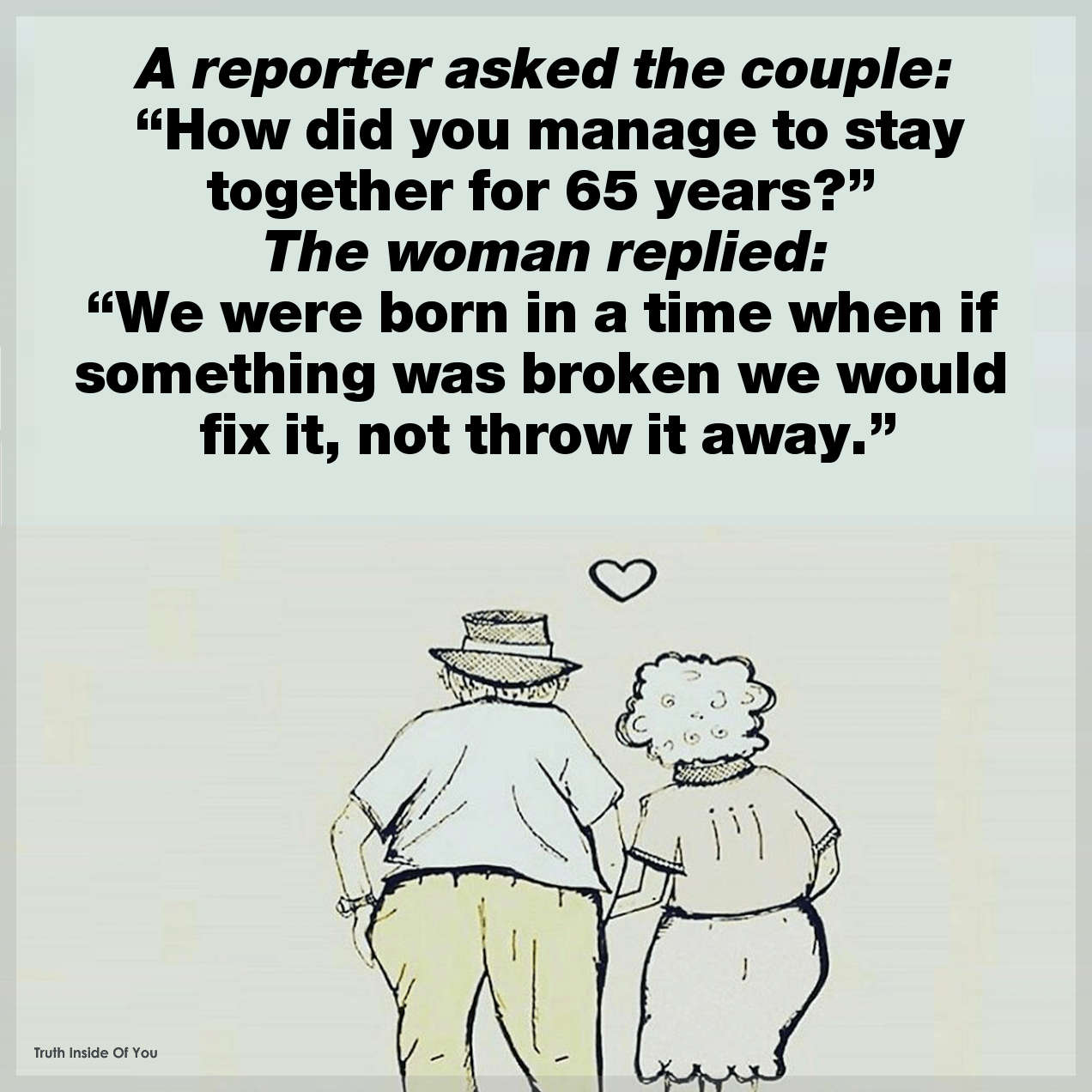 A reporter asked the couple, “How did you manage to stay together for 65 years?” The woman replied, “We were born in a time when if something was broken we would fix it, not throw it away.”